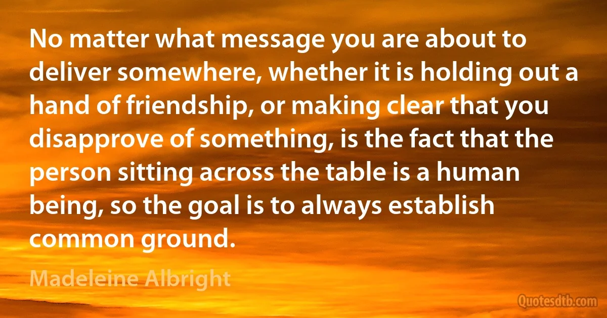 No matter what message you are about to deliver somewhere, whether it is holding out a hand of friendship, or making clear that you disapprove of something, is the fact that the person sitting across the table is a human being, so the goal is to always establish common ground. (Madeleine Albright)