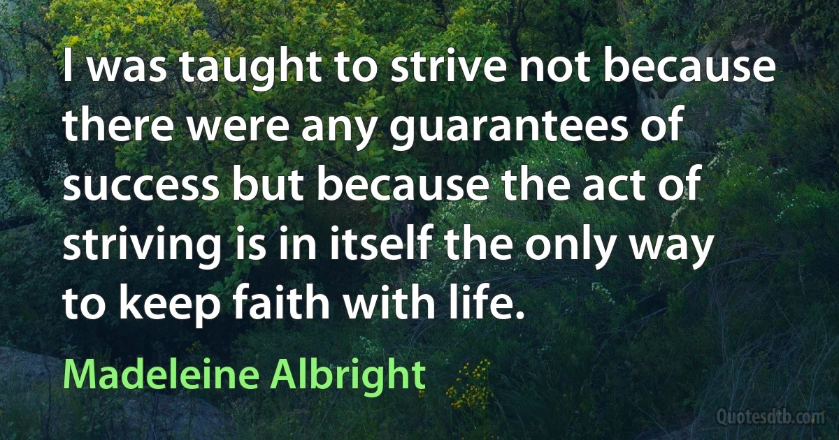 I was taught to strive not because there were any guarantees of success but because the act of striving is in itself the only way to keep faith with life. (Madeleine Albright)