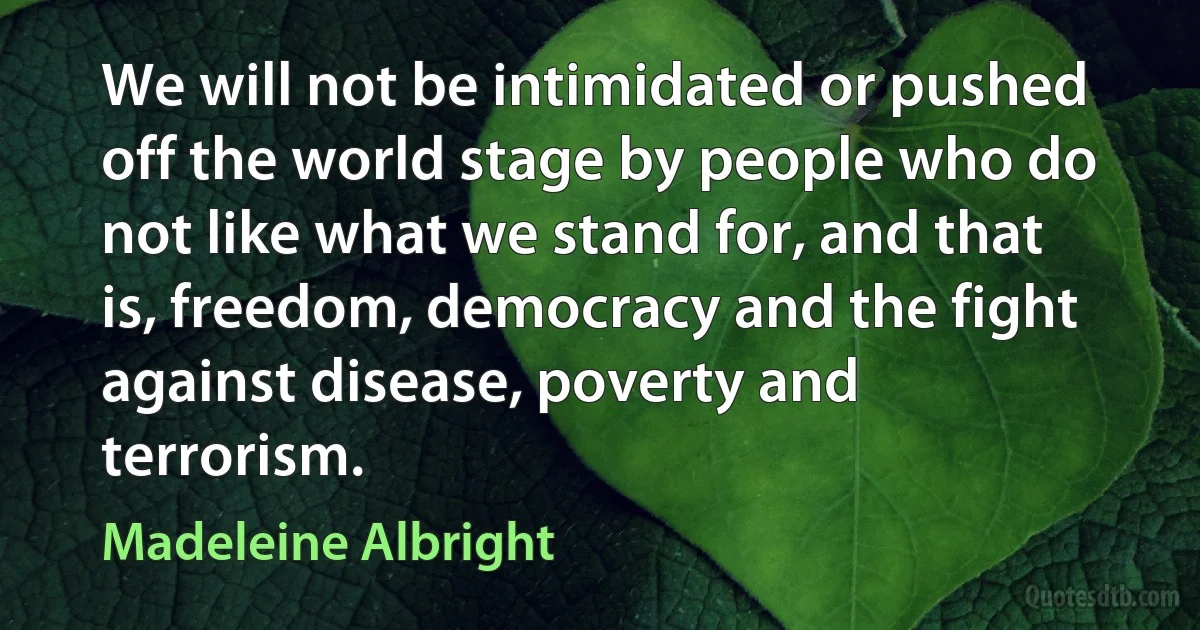 We will not be intimidated or pushed off the world stage by people who do not like what we stand for, and that is, freedom, democracy and the fight against disease, poverty and terrorism. (Madeleine Albright)