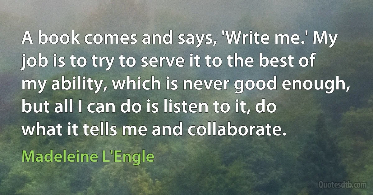 A book comes and says, 'Write me.' My job is to try to serve it to the best of my ability, which is never good enough, but all I can do is listen to it, do what it tells me and collaborate. (Madeleine L'Engle)