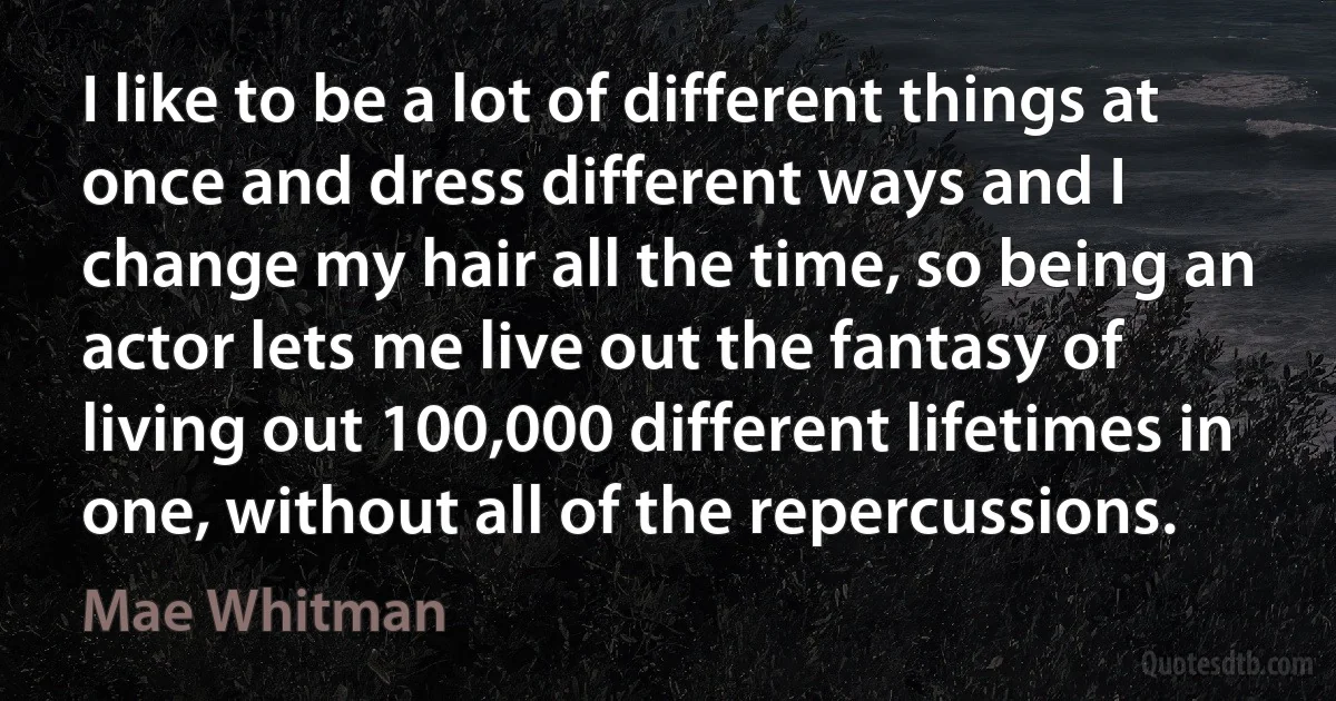 I like to be a lot of different things at once and dress different ways and I change my hair all the time, so being an actor lets me live out the fantasy of living out 100,000 different lifetimes in one, without all of the repercussions. (Mae Whitman)