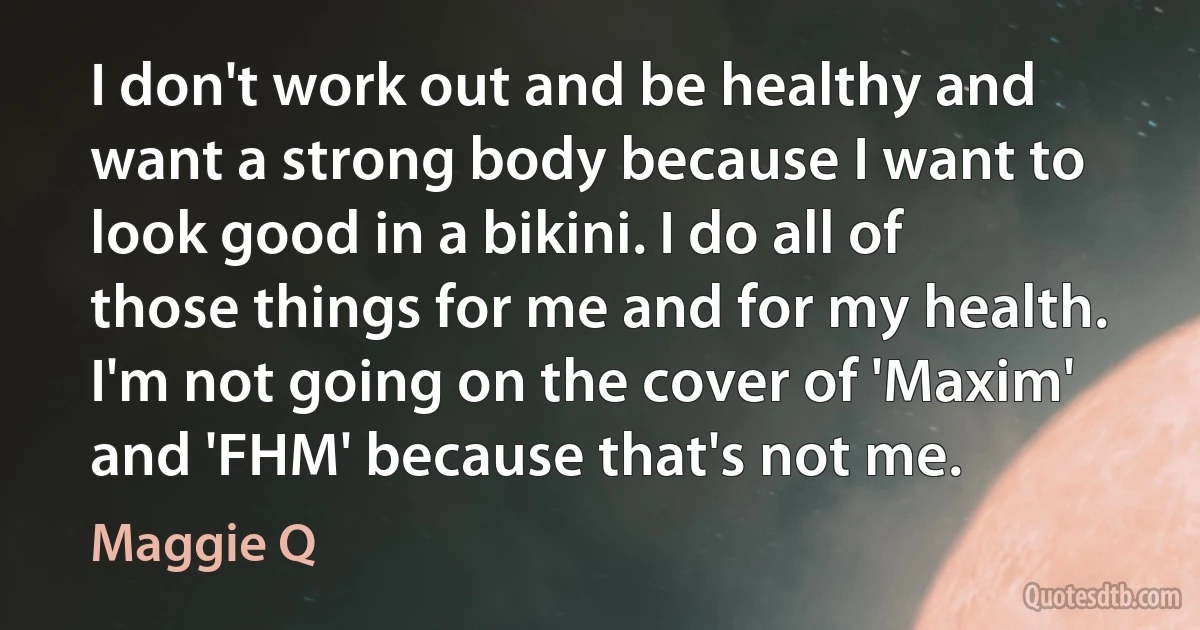 I don't work out and be healthy and want a strong body because I want to look good in a bikini. I do all of those things for me and for my health. I'm not going on the cover of 'Maxim' and 'FHM' because that's not me. (Maggie Q)