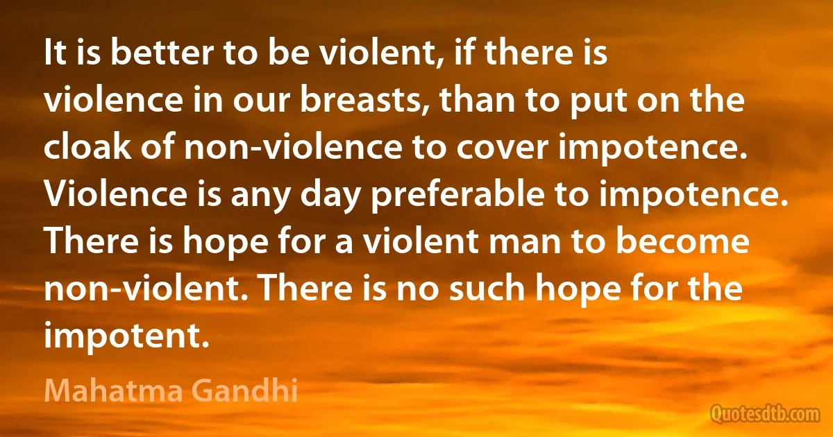 It is better to be violent, if there is violence in our breasts, than to put on the cloak of non-violence to cover impotence. Violence is any day preferable to impotence. There is hope for a violent man to become non-violent. There is no such hope for the impotent. (Mahatma Gandhi)