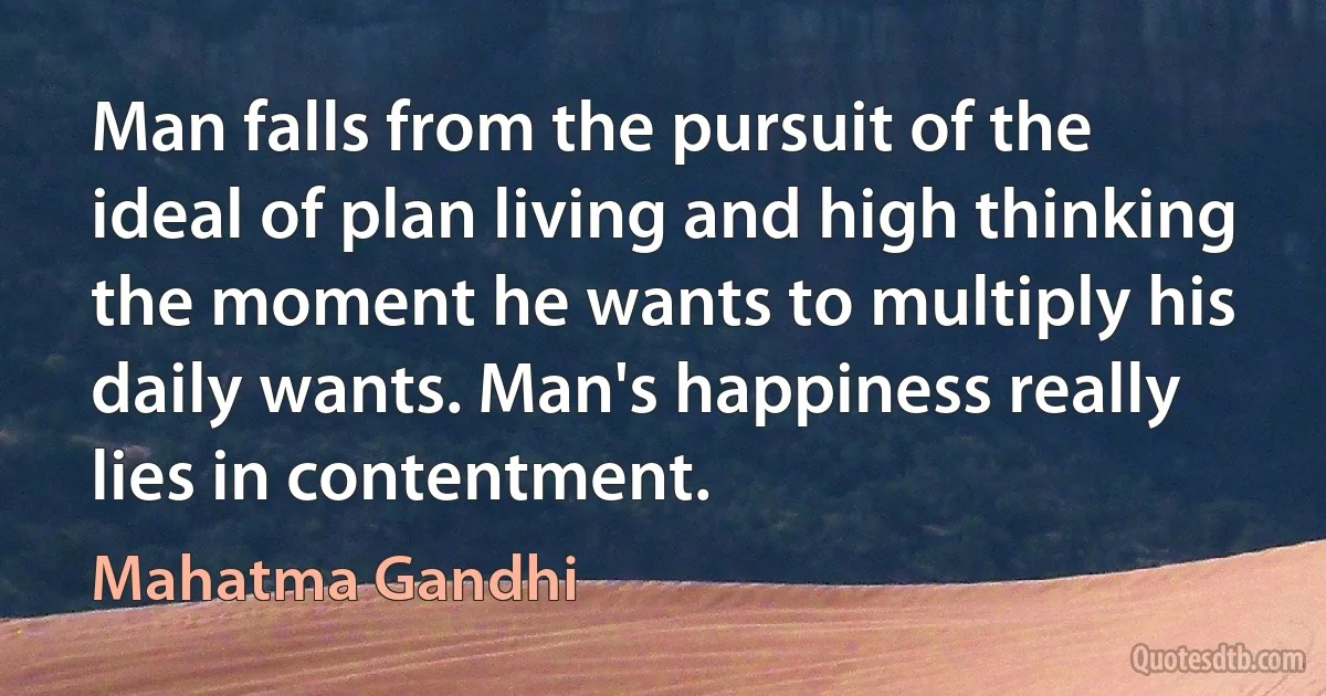 Man falls from the pursuit of the ideal of plan living and high thinking the moment he wants to multiply his daily wants. Man's happiness really lies in contentment. (Mahatma Gandhi)