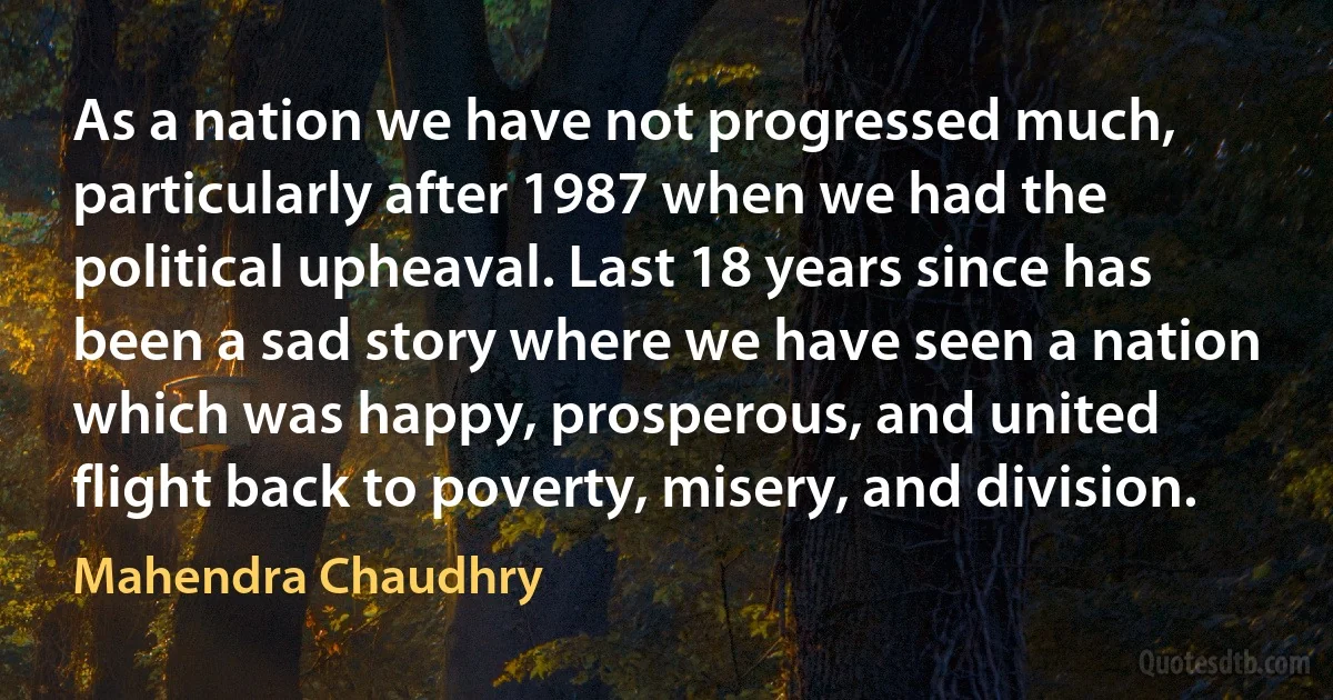 As a nation we have not progressed much, particularly after 1987 when we had the political upheaval. Last 18 years since has been a sad story where we have seen a nation which was happy, prosperous, and united flight back to poverty, misery, and division. (Mahendra Chaudhry)