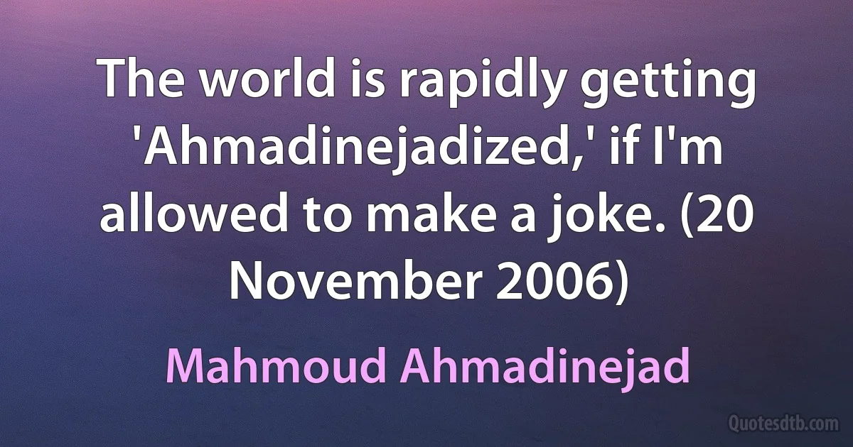 The world is rapidly getting 'Ahmadinejadized,' if I'm allowed to make a joke. (20 November 2006) (Mahmoud Ahmadinejad)