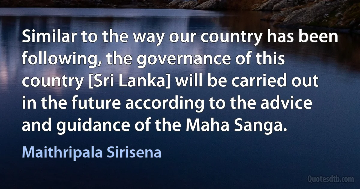 Similar to the way our country has been following, the governance of this country [Sri Lanka] will be carried out in the future according to the advice and guidance of the Maha Sanga. (Maithripala Sirisena)