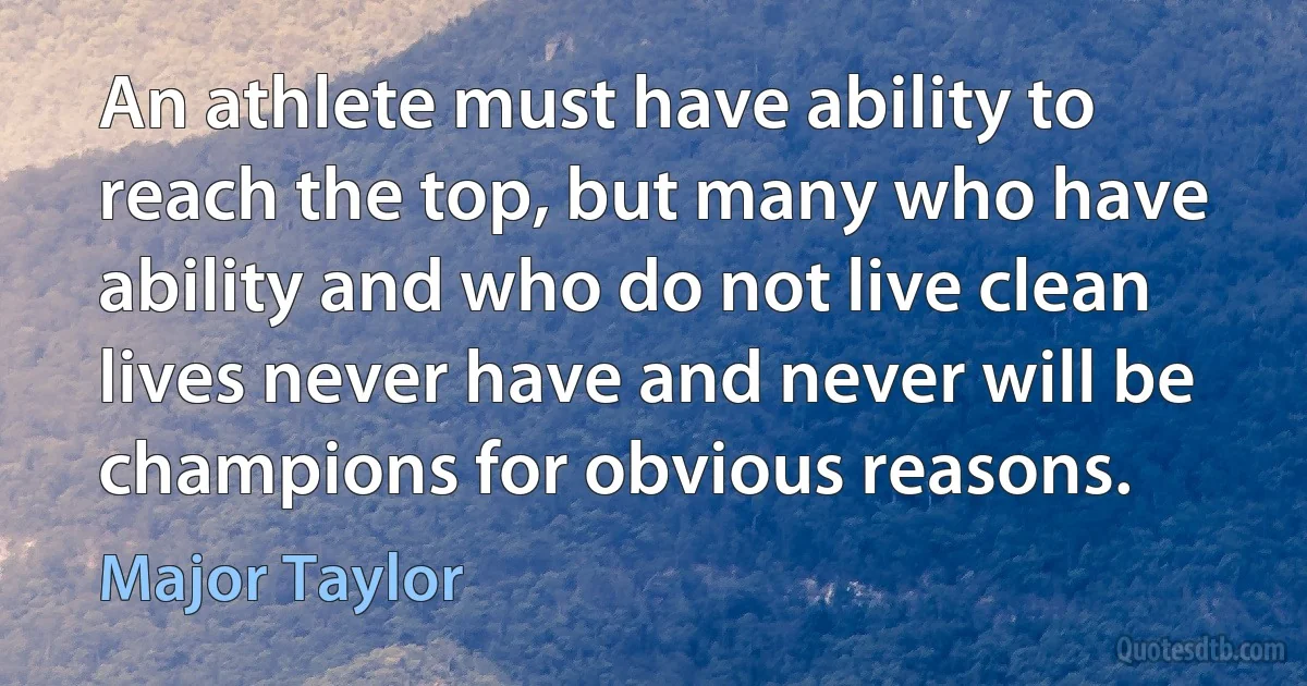 An athlete must have ability to reach the top, but many who have ability and who do not live clean lives never have and never will be champions for obvious reasons. (Major Taylor)