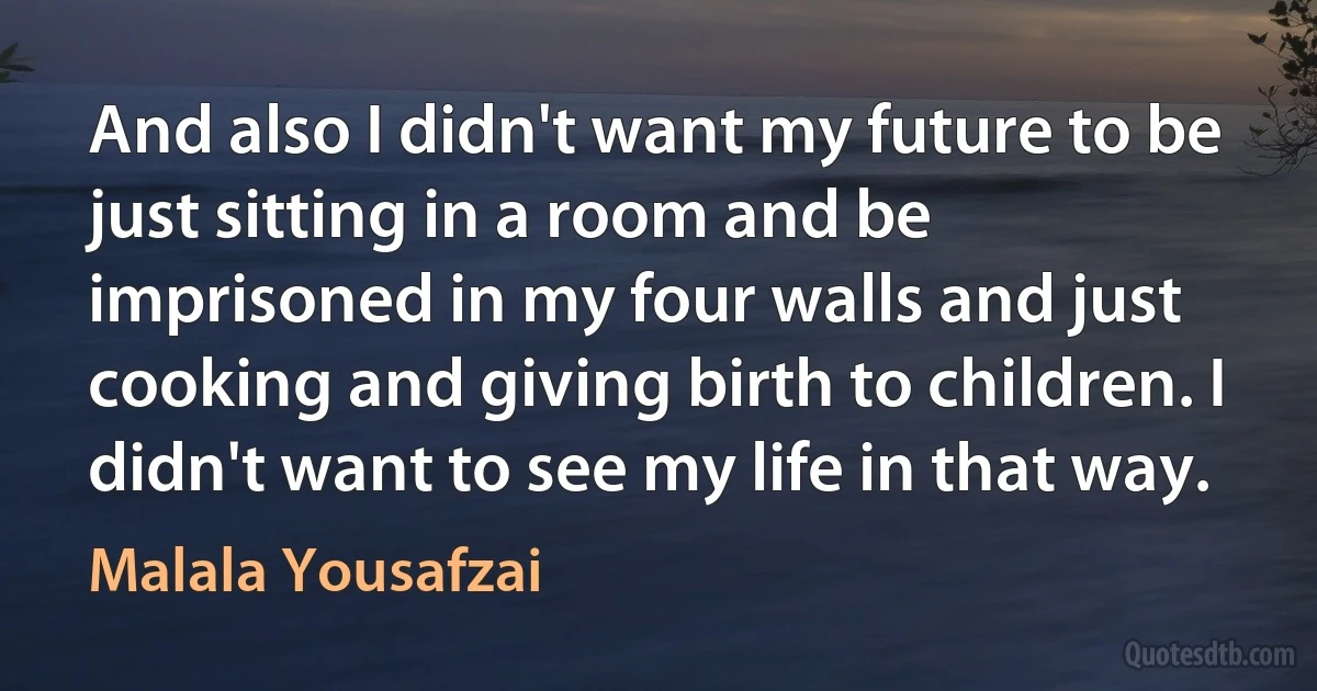 And also I didn't want my future to be just sitting in a room and be imprisoned in my four walls and just cooking and giving birth to children. I didn't want to see my life in that way. (Malala Yousafzai)