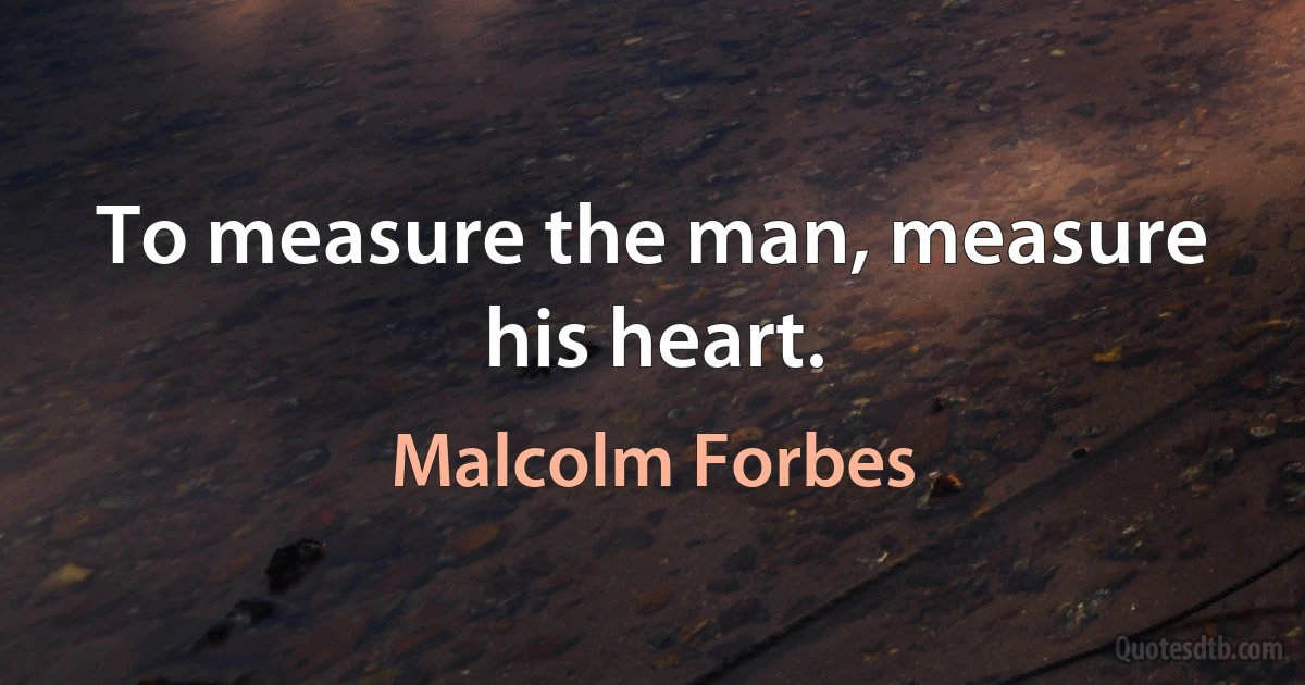 To measure the man, measure his heart. (Malcolm Forbes)