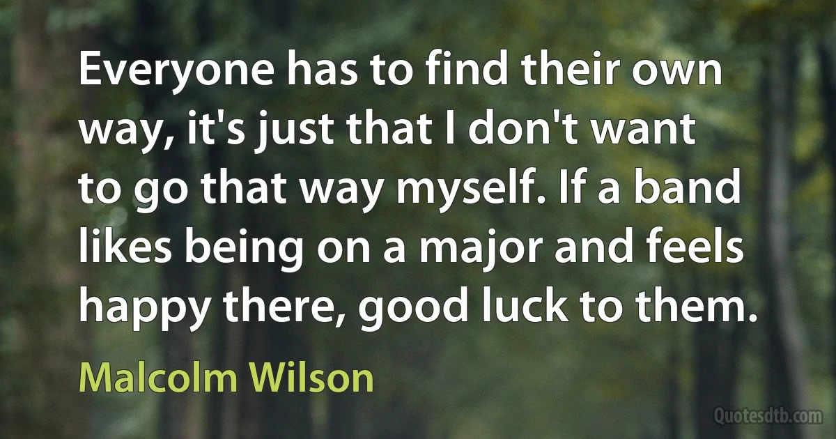 Everyone has to find their own way, it's just that I don't want to go that way myself. If a band likes being on a major and feels happy there, good luck to them. (Malcolm Wilson)