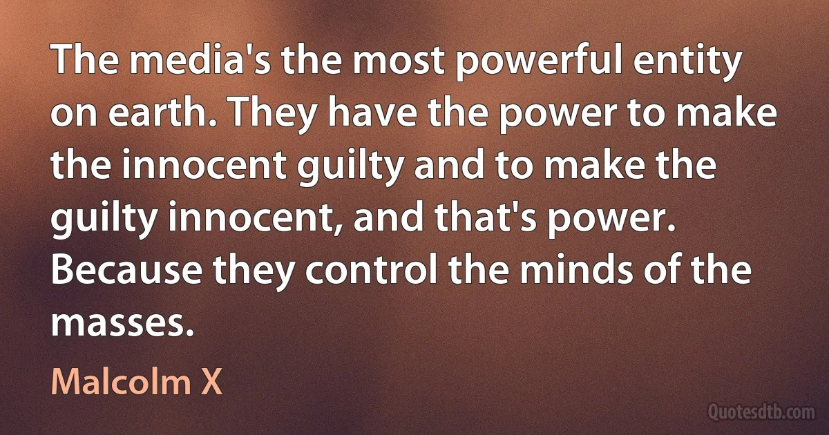 The media's the most powerful entity on earth. They have the power to make the innocent guilty and to make the guilty innocent, and that's power. Because they control the minds of the masses. (Malcolm X)