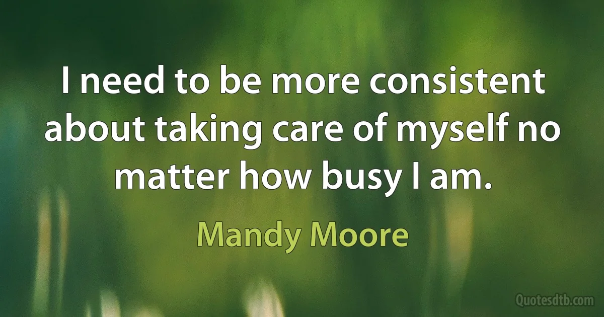 I need to be more consistent about taking care of myself no matter how busy I am. (Mandy Moore)