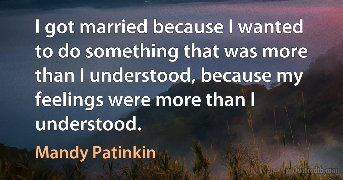 I got married because I wanted to do something that was more than I understood, because my feelings were more than I understood. (Mandy Patinkin)