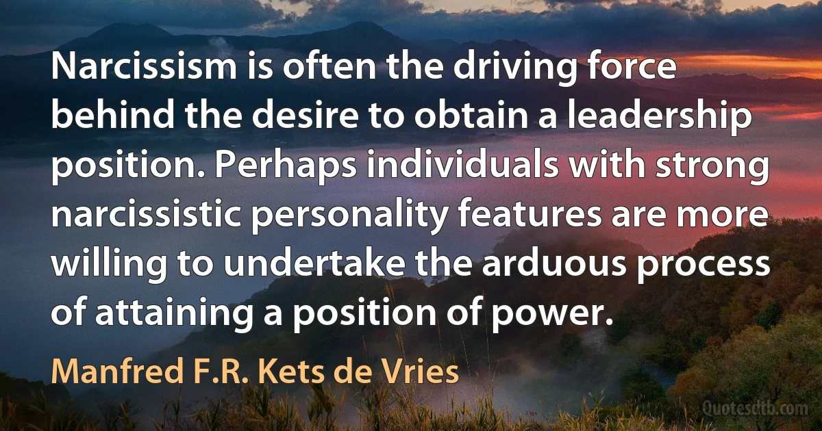 Narcissism is often the driving force behind the desire to obtain a leadership position. Perhaps individuals with strong narcissistic personality features are more willing to undertake the arduous process of attaining a position of power. (Manfred F.R. Kets de Vries)