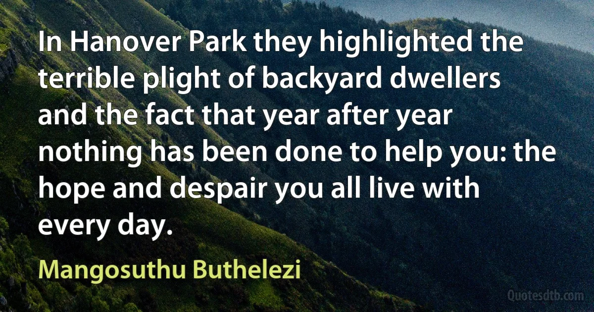 In Hanover Park they highlighted the terrible plight of backyard dwellers and the fact that year after year nothing has been done to help you: the hope and despair you all live with every day. (Mangosuthu Buthelezi)