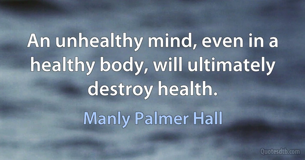 An unhealthy mind, even in a healthy body, will ultimately destroy health. (Manly Palmer Hall)