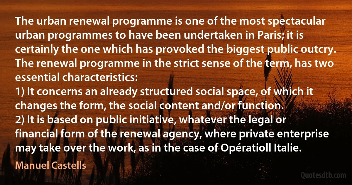 The urban renewal programme is one of the most spectacular urban programmes to have been undertaken in Paris; it is certainly the one which has provoked the biggest public outcry. The renewal programme in the strict sense of the term, has two essential characteristics:
1) It concerns an already structured social space, of which it changes the form, the social content and/or function.
2) It is based on public initiative, whatever the legal or financial form of the renewal agency, where private enterprise may take over the work, as in the case of Opératioll Italie. (Manuel Castells)