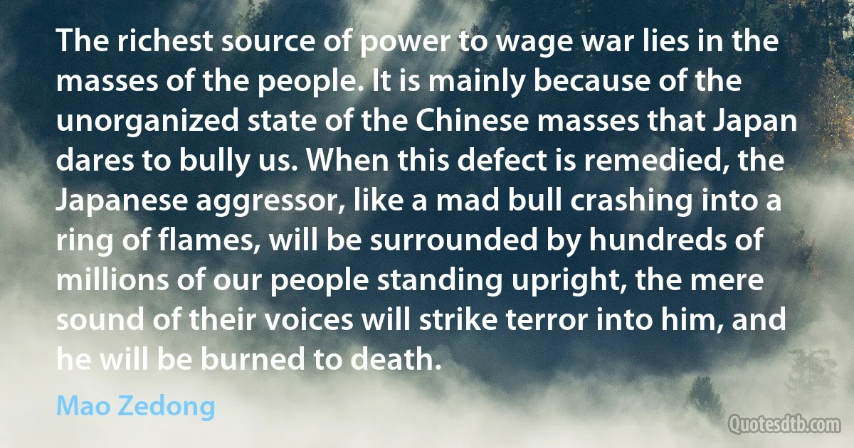 The richest source of power to wage war lies in the masses of the people. It is mainly because of the unorganized state of the Chinese masses that Japan dares to bully us. When this defect is remedied, the Japanese aggressor, like a mad bull crashing into a ring of flames, will be surrounded by hundreds of millions of our people standing upright, the mere sound of their voices will strike terror into him, and he will be burned to death. (Mao Zedong)