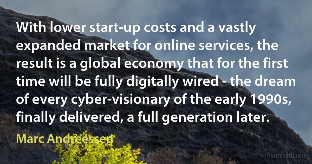 With lower start-up costs and a vastly expanded market for online services, the result is a global economy that for the first time will be fully digitally wired - the dream of every cyber-visionary of the early 1990s, finally delivered, a full generation later. (Marc Andreessen)