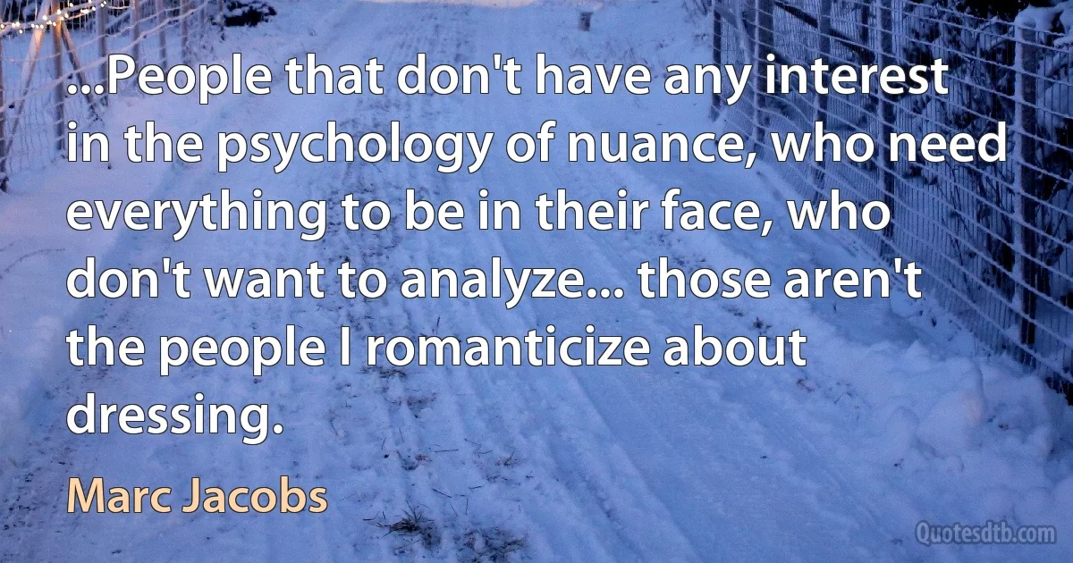 ...People that don't have any interest in the psychology of nuance, who need everything to be in their face, who don't want to analyze... those aren't the people I romanticize about dressing. (Marc Jacobs)