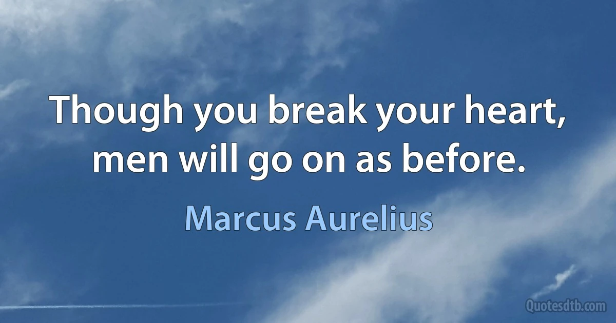 Though you break your heart, men will go on as before. (Marcus Aurelius)