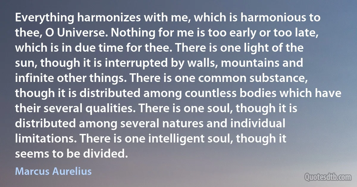 Everything harmonizes with me, which is harmonious to thee, O Universe. Nothing for me is too early or too late, which is in due time for thee. There is one light of the sun, though it is interrupted by walls, mountains and infinite other things. There is one common substance, though it is distributed among countless bodies which have their several qualities. There is one soul, though it is distributed among several natures and individual limitations. There is one intelligent soul, though it seems to be divided. (Marcus Aurelius)