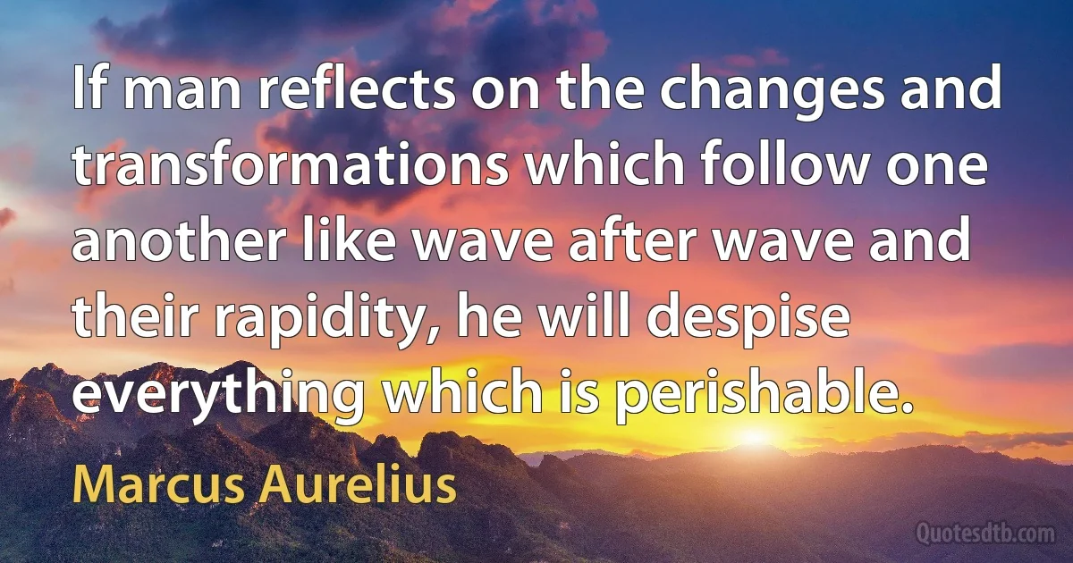 If man reflects on the changes and transformations which follow one another like wave after wave and their rapidity, he will despise everything which is perishable. (Marcus Aurelius)