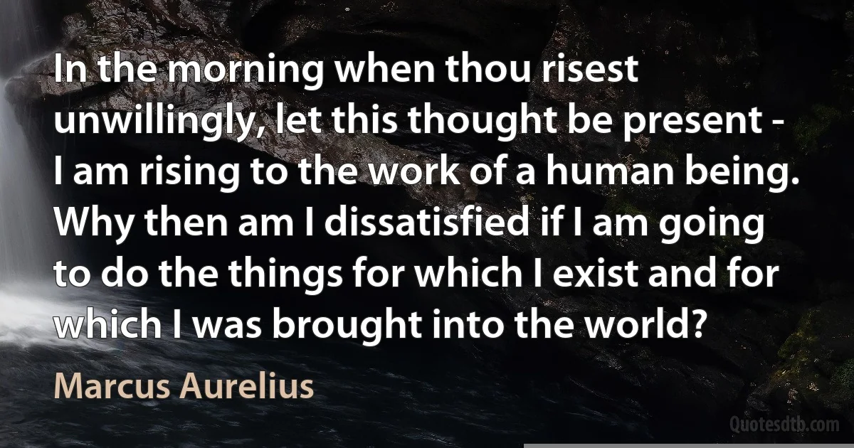 In the morning when thou risest unwillingly, let this thought be present - I am rising to the work of a human being. Why then am I dissatisfied if I am going to do the things for which I exist and for which I was brought into the world? (Marcus Aurelius)