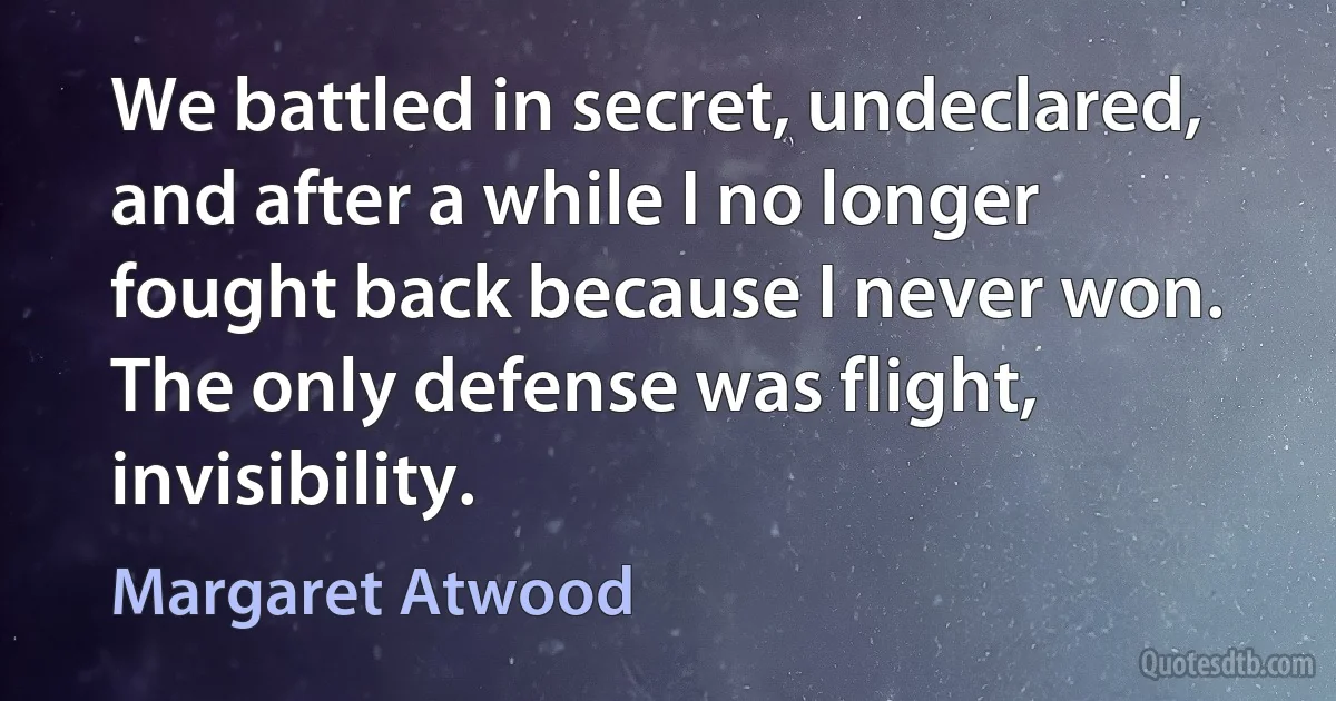 We battled in secret, undeclared, and after a while I no longer fought back because I never won. The only defense was flight, invisibility. (Margaret Atwood)