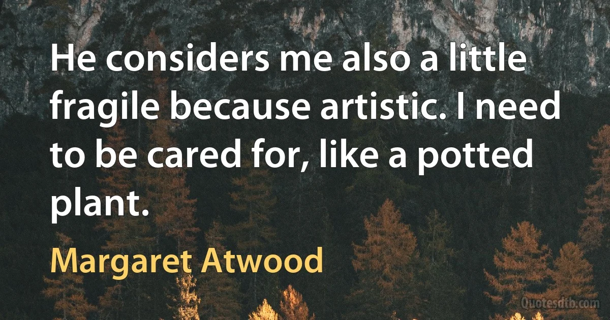 He considers me also a little fragile because artistic. I need to be cared for, like a potted plant. (Margaret Atwood)