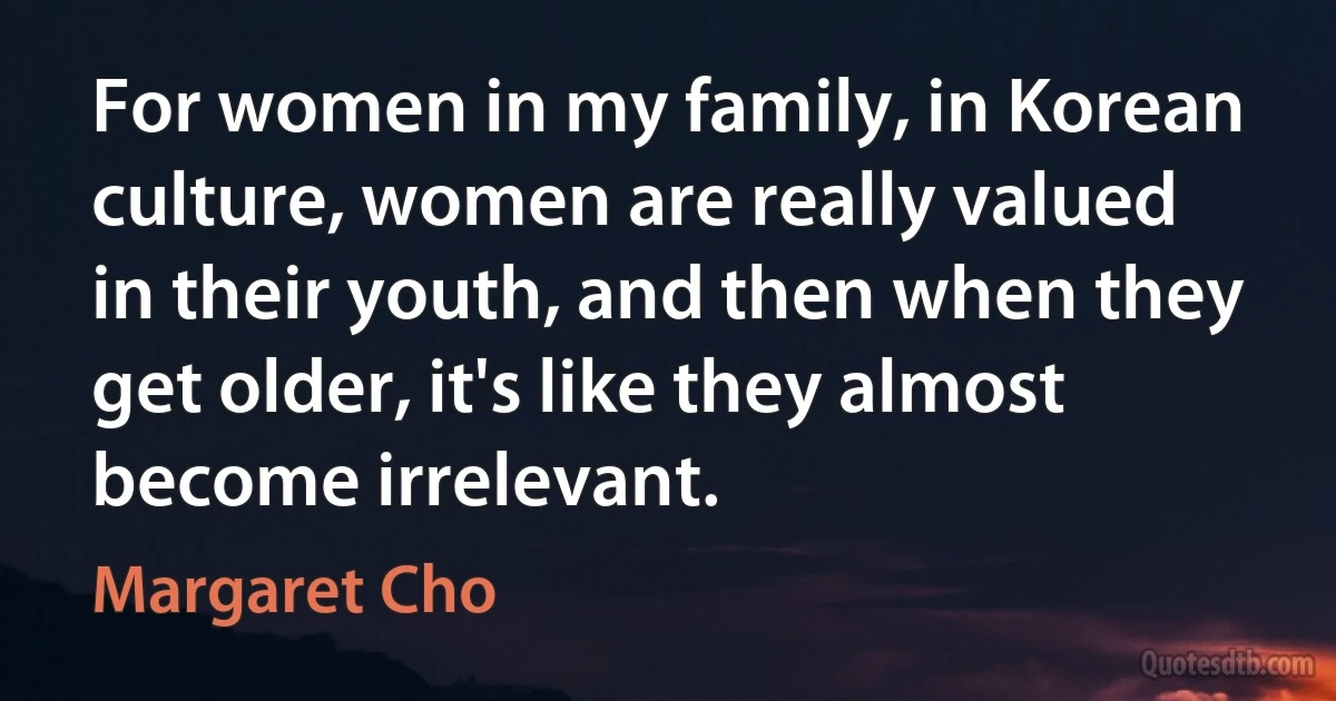 For women in my family, in Korean culture, women are really valued in their youth, and then when they get older, it's like they almost become irrelevant. (Margaret Cho)