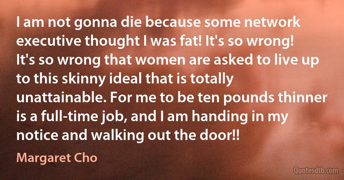 I am not gonna die because some network executive thought I was fat! It's so wrong! It's so wrong that women are asked to live up to this skinny ideal that is totally unattainable. For me to be ten pounds thinner is a full-time job, and I am handing in my notice and walking out the door!! (Margaret Cho)