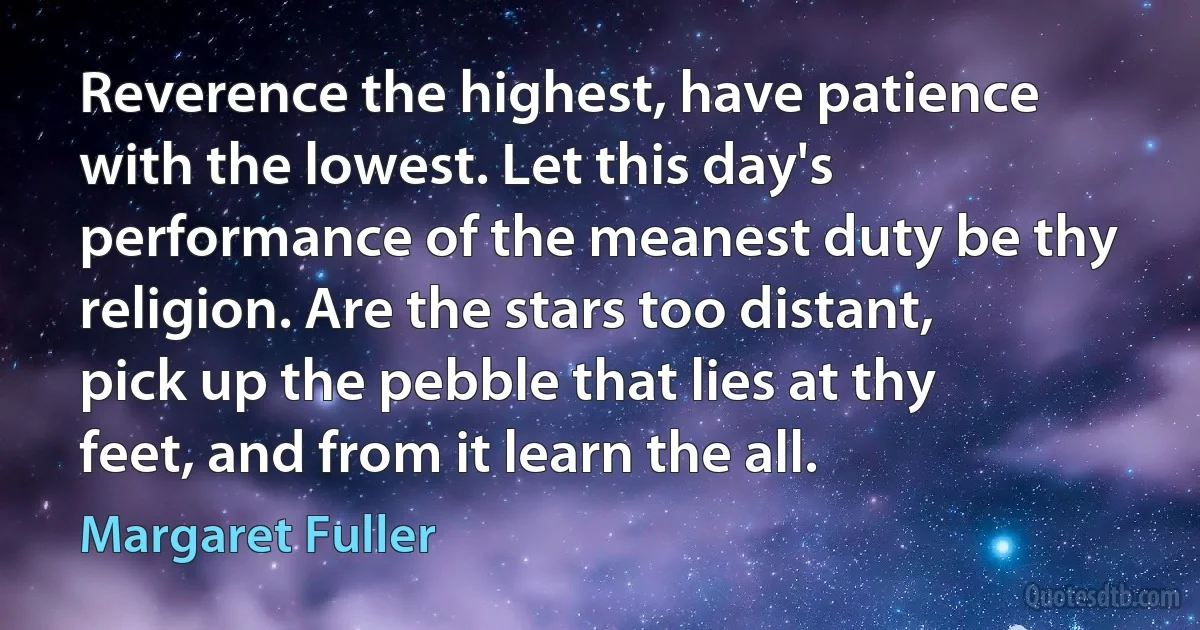 Reverence the highest, have patience with the lowest. Let this day's performance of the meanest duty be thy religion. Are the stars too distant, pick up the pebble that lies at thy feet, and from it learn the all. (Margaret Fuller)