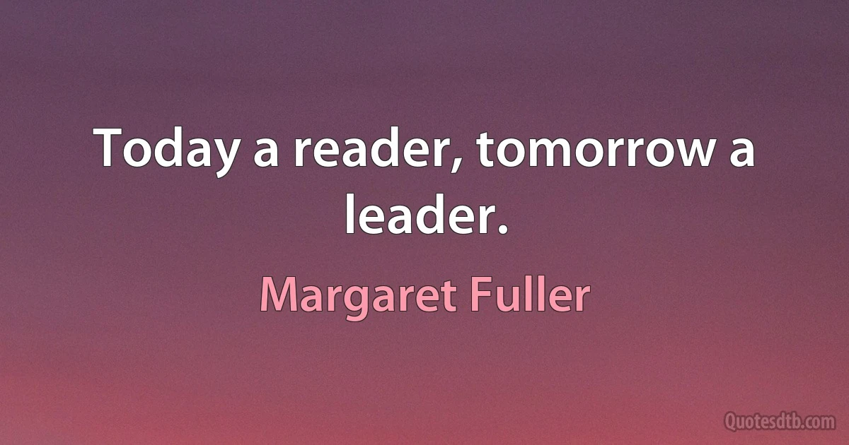 Today a reader, tomorrow a leader. (Margaret Fuller)