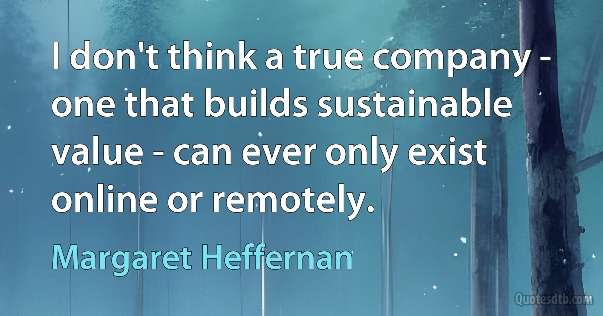 I don't think a true company - one that builds sustainable value - can ever only exist online or remotely. (Margaret Heffernan)