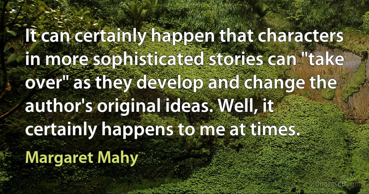 It can certainly happen that characters in more sophisticated stories can "take over" as they develop and change the author's original ideas. Well, it certainly happens to me at times. (Margaret Mahy)