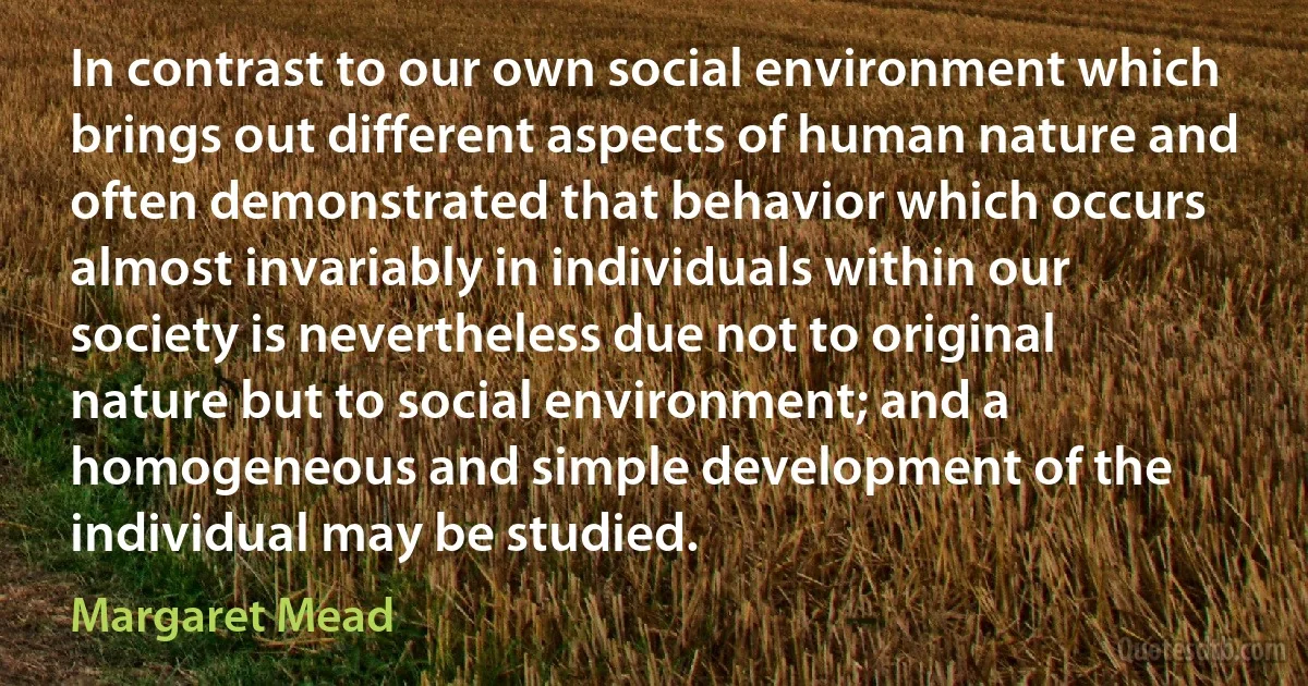 In contrast to our own social environment which brings out different aspects of human nature and often demonstrated that behavior which occurs almost invariably in individuals within our society is nevertheless due not to original nature but to social environment; and a homogeneous and simple development of the individual may be studied. (Margaret Mead)