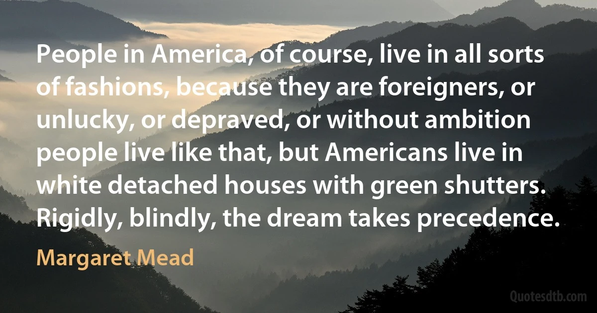 People in America, of course, live in all sorts of fashions, because they are foreigners, or unlucky, or depraved, or without ambition people live like that, but Americans live in white detached houses with green shutters. Rigidly, blindly, the dream takes precedence. (Margaret Mead)