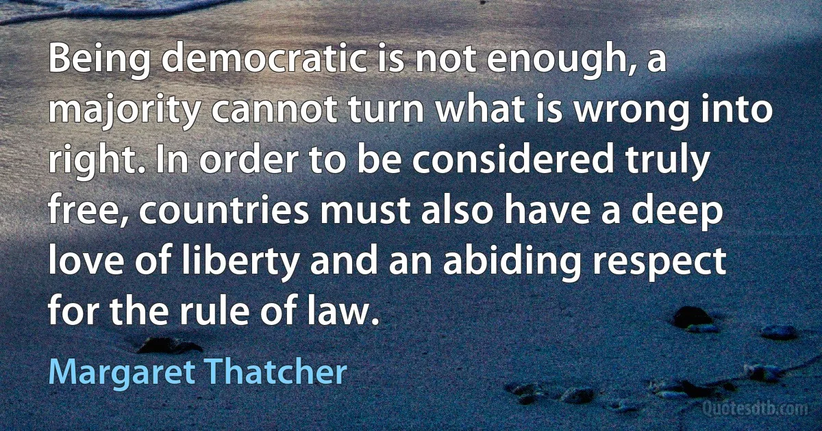 Being democratic is not enough, a majority cannot turn what is wrong into right. In order to be considered truly free, countries must also have a deep love of liberty and an abiding respect for the rule of law. (Margaret Thatcher)