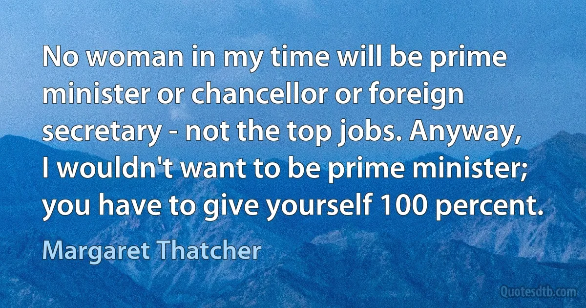 No woman in my time will be prime minister or chancellor or foreign secretary - not the top jobs. Anyway, I wouldn't want to be prime minister; you have to give yourself 100 percent. (Margaret Thatcher)