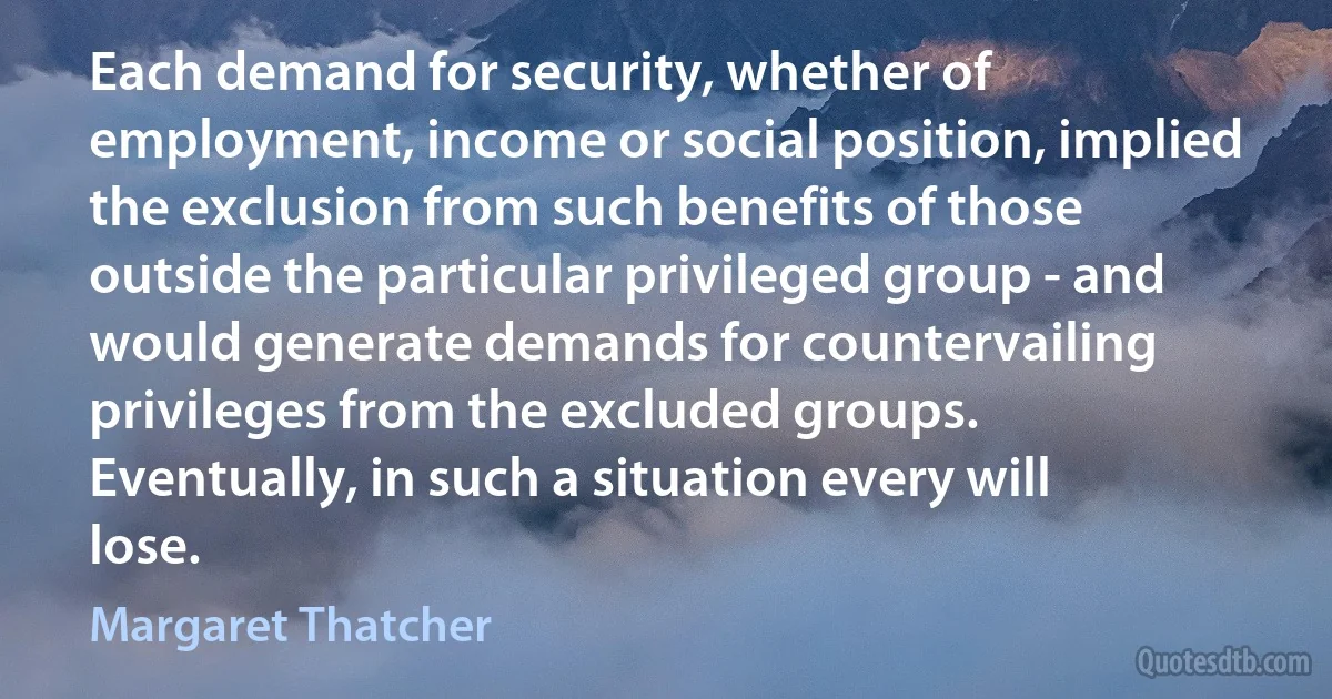 Each demand for security, whether of employment, income or social position, implied the exclusion from such benefits of those outside the particular privileged group - and would generate demands for countervailing privileges from the excluded groups. Eventually, in such a situation every will lose. (Margaret Thatcher)