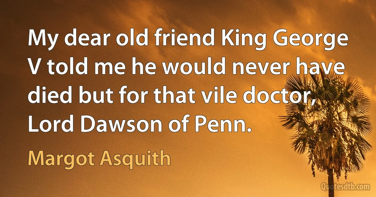 My dear old friend King George V told me he would never have died but for that vile doctor, Lord Dawson of Penn. (Margot Asquith)