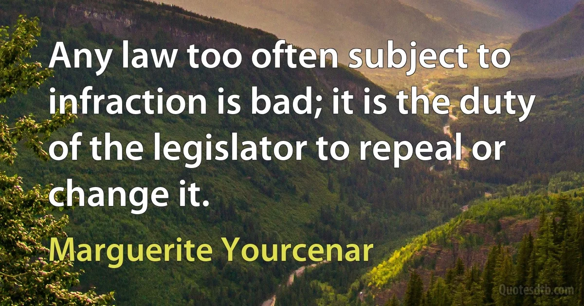 Any law too often subject to infraction is bad; it is the duty of the legislator to repeal or change it. (Marguerite Yourcenar)