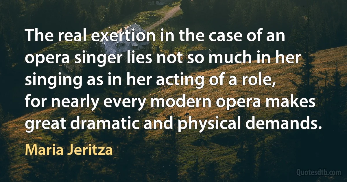 The real exertion in the case of an opera singer lies not so much in her singing as in her acting of a role, for nearly every modern opera makes great dramatic and physical demands. (Maria Jeritza)