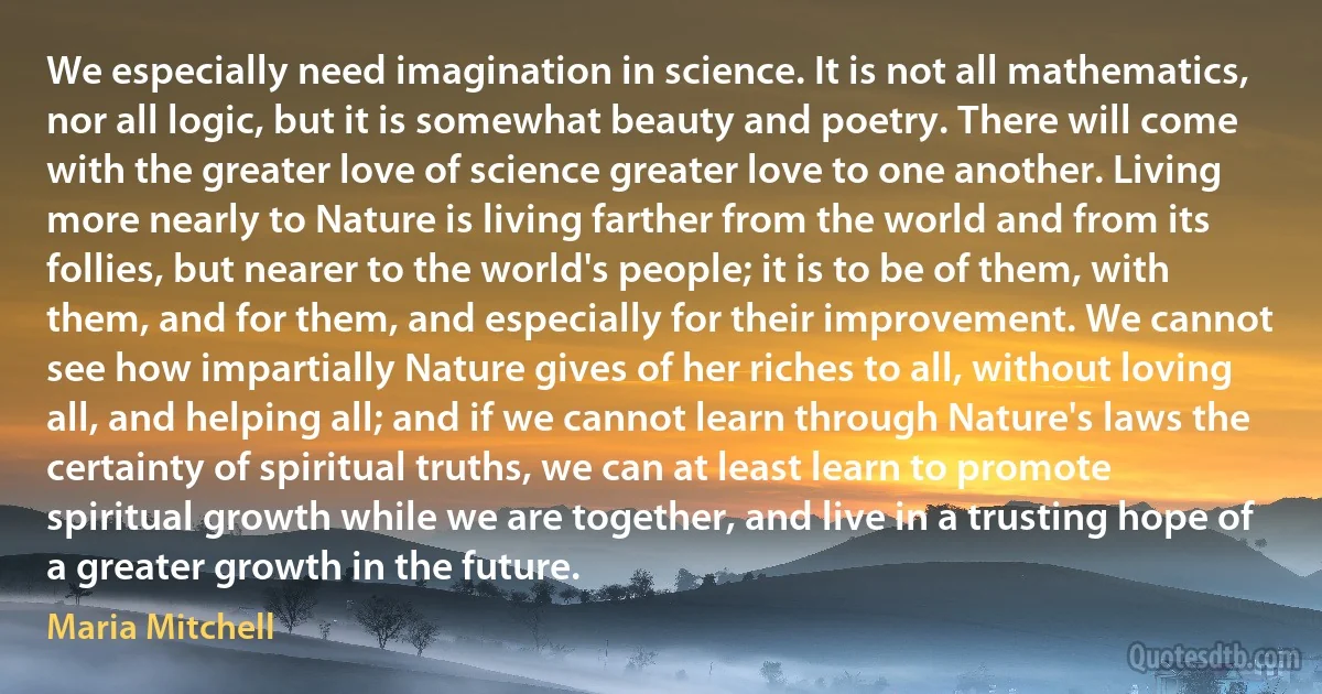 We especially need imagination in science. It is not all mathematics, nor all logic, but it is somewhat beauty and poetry. There will come with the greater love of science greater love to one another. Living more nearly to Nature is living farther from the world and from its follies, but nearer to the world's people; it is to be of them, with them, and for them, and especially for their improvement. We cannot see how impartially Nature gives of her riches to all, without loving all, and helping all; and if we cannot learn through Nature's laws the certainty of spiritual truths, we can at least learn to promote spiritual growth while we are together, and live in a trusting hope of a greater growth in the future. (Maria Mitchell)