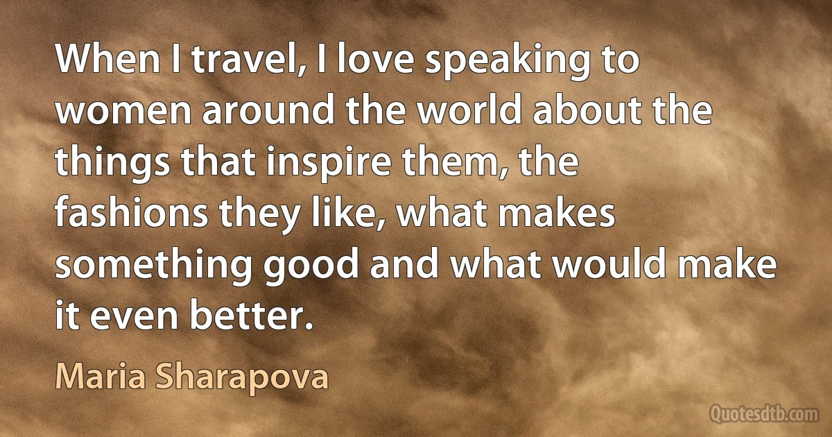 When I travel, I love speaking to women around the world about the things that inspire them, the fashions they like, what makes something good and what would make it even better. (Maria Sharapova)