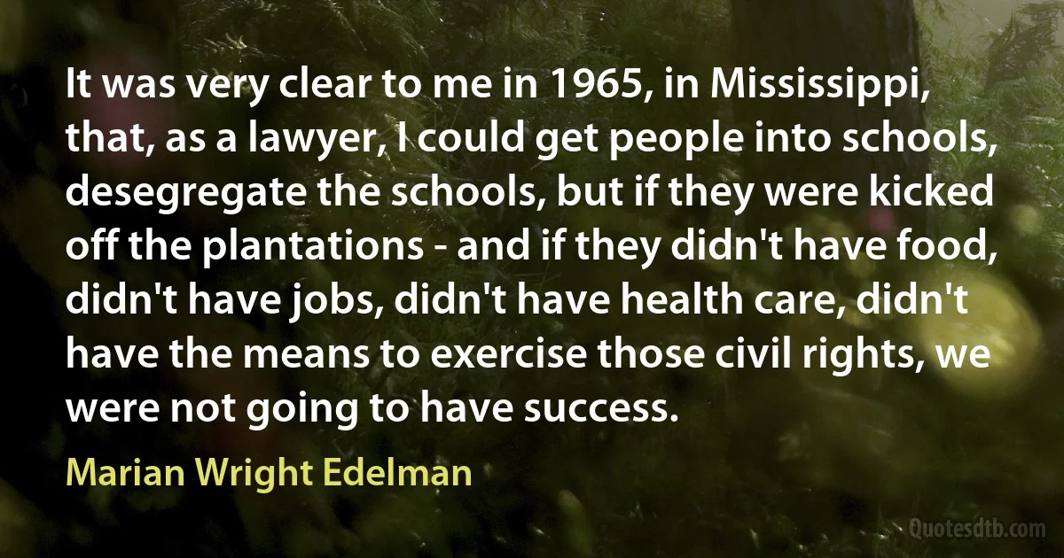 It was very clear to me in 1965, in Mississippi, that, as a lawyer, I could get people into schools, desegregate the schools, but if they were kicked off the plantations - and if they didn't have food, didn't have jobs, didn't have health care, didn't have the means to exercise those civil rights, we were not going to have success. (Marian Wright Edelman)