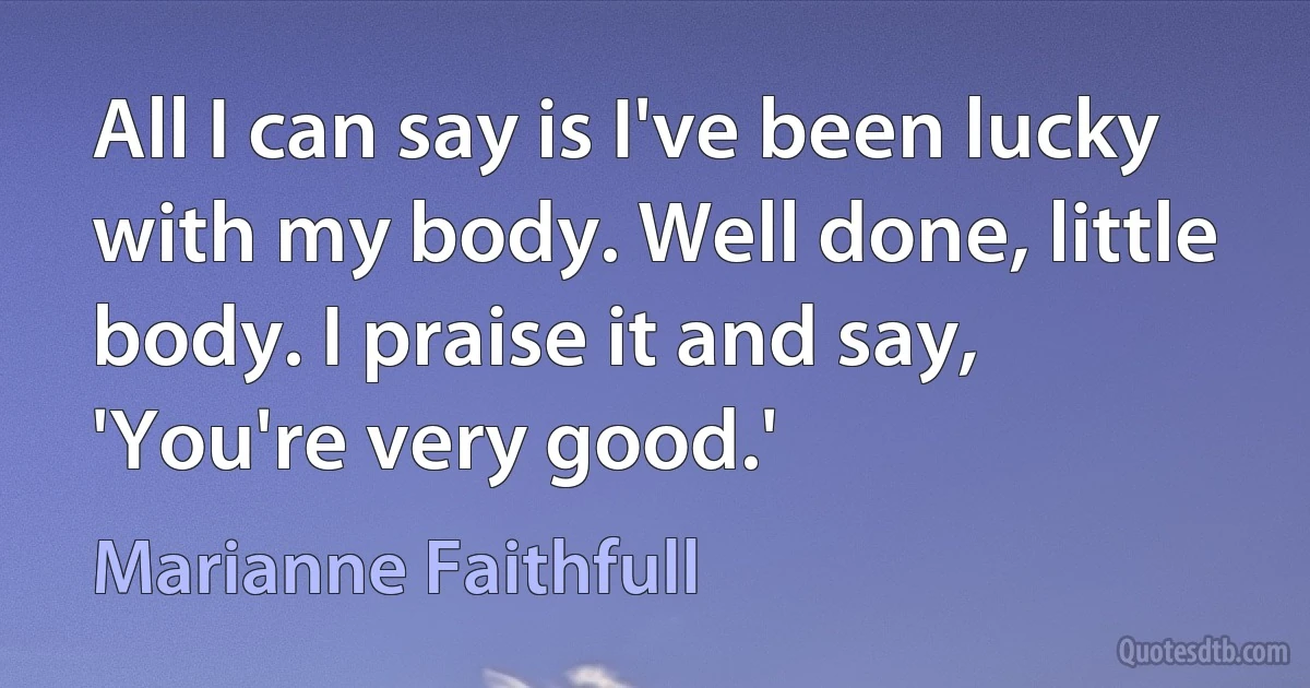 All I can say is I've been lucky with my body. Well done, little body. I praise it and say, 'You're very good.' (Marianne Faithfull)