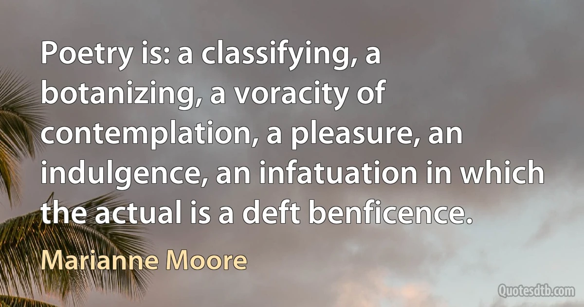 Poetry is: a classifying, a botanizing, a voracity of contemplation, a pleasure, an indulgence, an infatuation in which the actual is a deft benficence. (Marianne Moore)